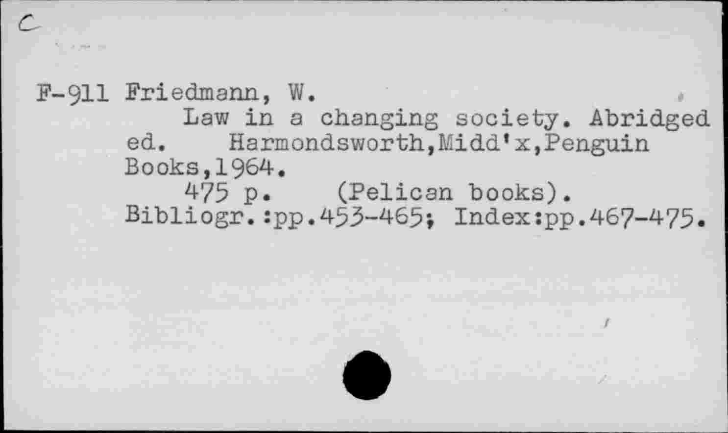 ﻿F-911 Friedmann, W.
Law in a changing society. Abridged ed. Harmondsworth,Midd’x,Penguin Books,1964.
475 p. (Pelican books).
Bibliogr.:pp.455-465; Index:pp.467-475.